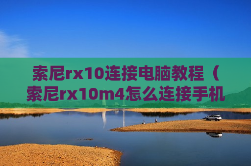 索尼rx10连接电脑教程（索尼rx10m4怎么连接手机）