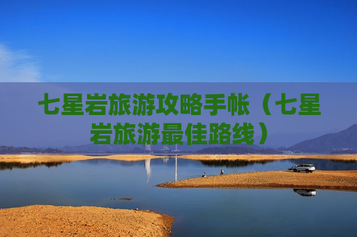 七星岩旅游攻略手帐（七星岩旅游最佳路线）