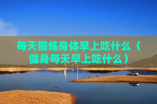 每天锻炼身体早上吃什么（健身每天早上吃什么）