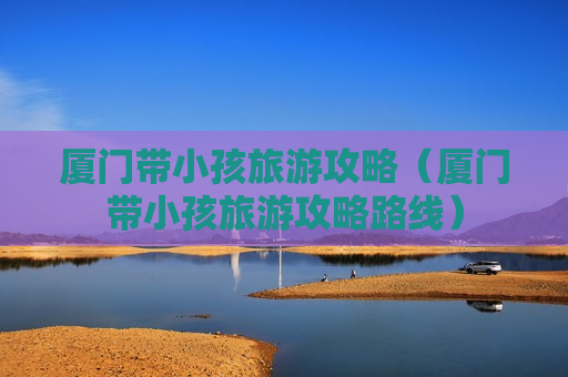 厦门带小孩旅游攻略（厦门带小孩旅游攻略路线）