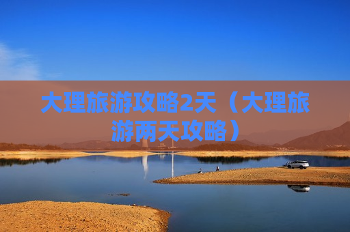 大理旅游攻略2天（大理旅游两天攻略）