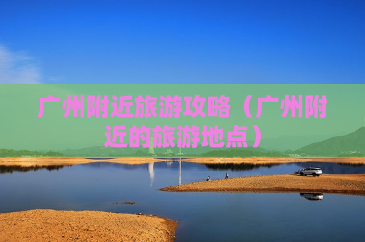 广州附近旅游攻略（广州附近的旅游地点）