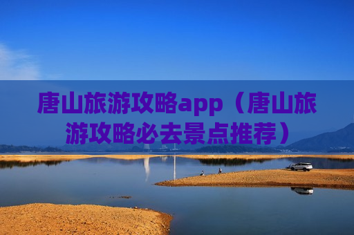 唐山旅游攻略app（唐山旅游攻略必去景点推荐）