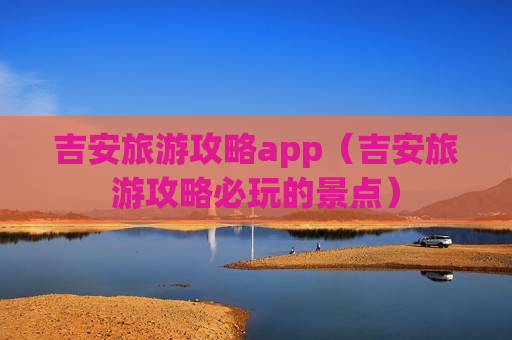 吉安旅游攻略app（吉安旅游攻略必玩的景点）