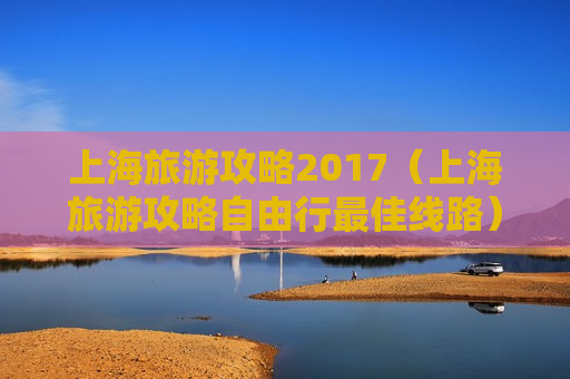 上海旅游攻略2017（上海旅游攻略自由行最佳线路）