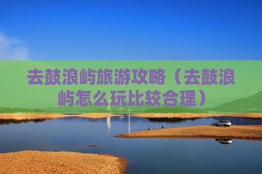 去鼓浪屿旅游攻略（去鼓浪屿怎么玩比较合理）