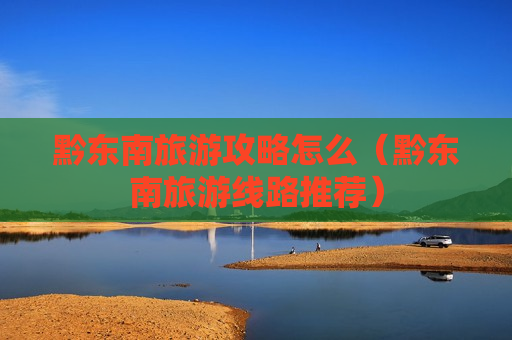 黔东南旅游攻略怎么（黔东南旅游线路推荐）