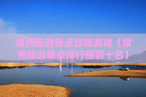 常州旅游景点攻略游戏（常州旅游景点排行榜前十名）