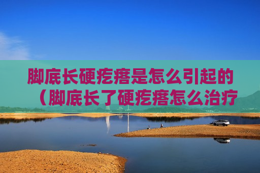 脚底长硬疙瘩是怎么引起的（脚底长了硬疙瘩怎么治疗）