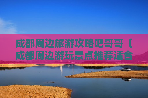 成都周边旅游攻略吧哥哥（成都周边游玩景点推荐适合一家玩）