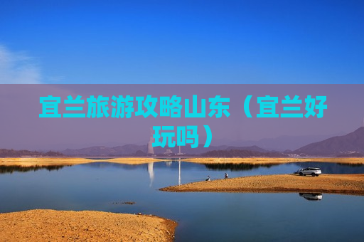 宜兰旅游攻略山东（宜兰好玩吗）