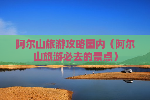 阿尔山旅游攻略国内（阿尔山旅游必去的景点）