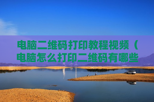 电脑二维码打印教程视频（电脑怎么打印二维码有哪些步骤）