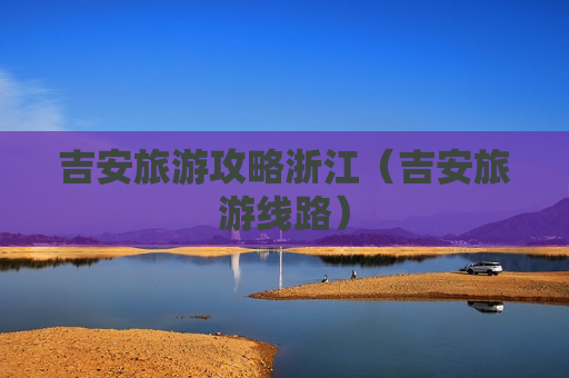 吉安旅游攻略浙江（吉安旅游线路）