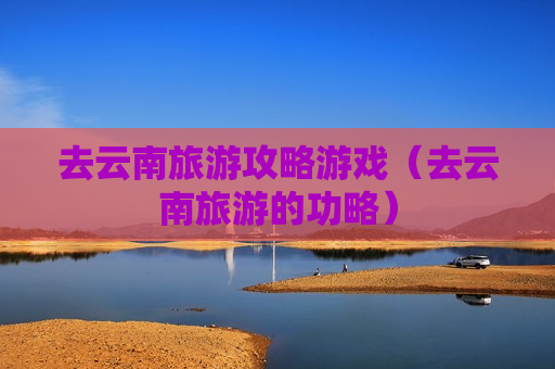 去云南旅游攻略游戏（去云南旅游的功略）