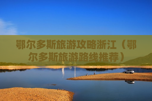 鄂尔多斯旅游攻略浙江（鄂尔多斯旅游路线推荐）