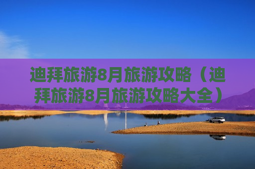 迪拜旅游8月旅游攻略（迪拜旅游8月旅游攻略大全）