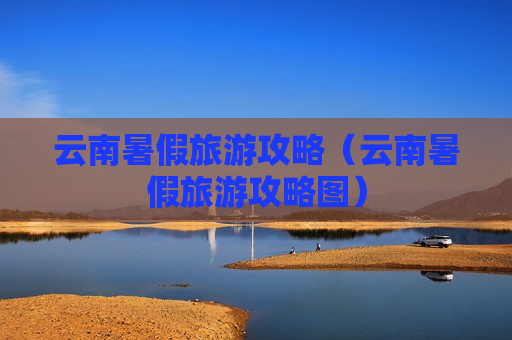 云南暑假旅游攻略（云南暑假旅游攻略图）