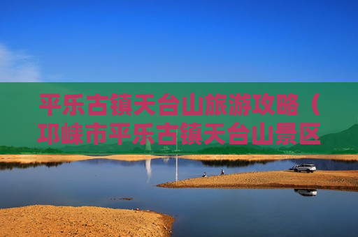 平乐古镇天台山旅游攻略（邛崃市平乐古镇天台山景区管理局）