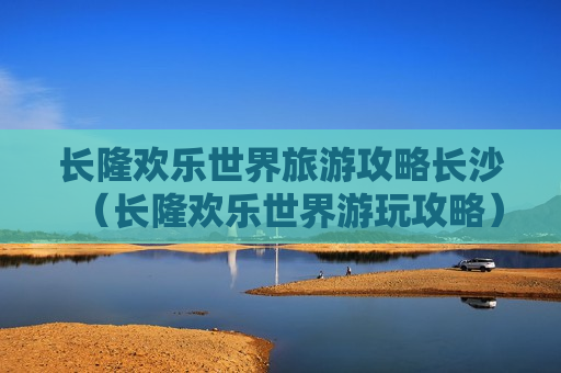 长隆欢乐世界旅游攻略长沙（长隆欢乐世界游玩攻略）