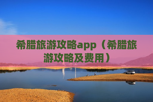 希腊旅游攻略app（希腊旅游攻略及费用）