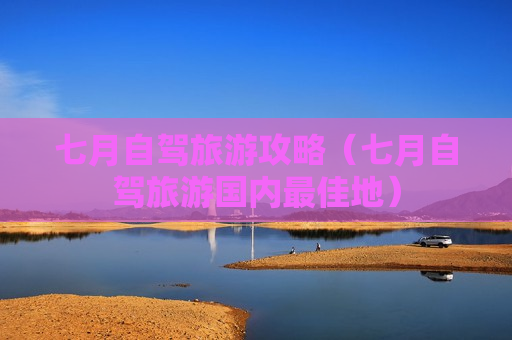 七月自驾旅游攻略（七月自驾旅游国内最佳地）