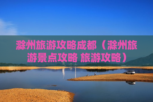 滁州旅游攻略成都（滁州旅游景点攻略 旅游攻略）