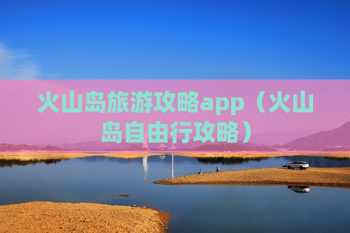 火山岛旅游攻略app（火山岛自由行攻略）