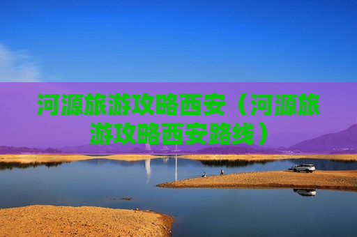 河源旅游攻略西安（河源旅游攻略西安路线）