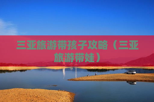 三亚旅游带孩子攻略（三亚旅游带娃）