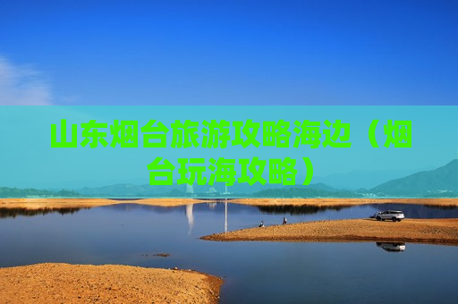 山东烟台旅游攻略海边（烟台玩海攻略）