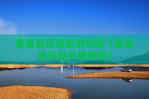 秦皇岛乐岛旅游攻略（秦皇岛乐岛开放时间）