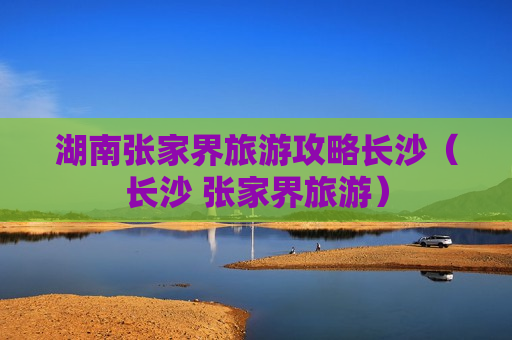 湖南张家界旅游攻略长沙（长沙 张家界旅游）