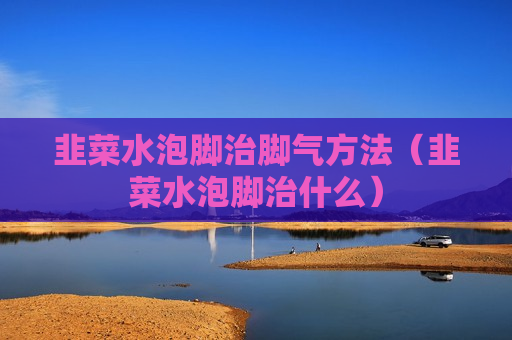 韭菜水泡脚治脚气方法（韭菜水泡脚治什么）