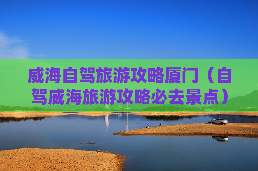 威海自驾旅游攻略厦门（自驾威海旅游攻略必去景点）