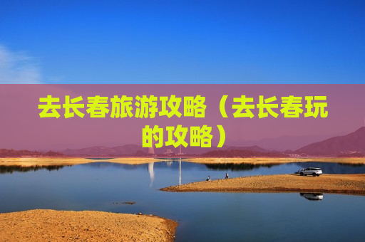 去长春旅游攻略（去长春玩的攻略）