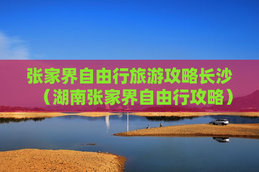 张家界自由行旅游攻略长沙（湖南张家界自由行攻略）