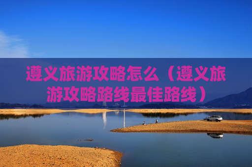 遵义旅游攻略怎么（遵义旅游攻略路线最佳路线）