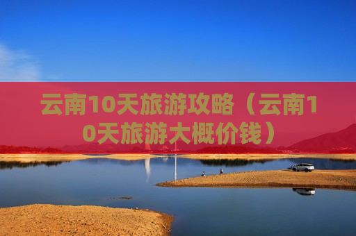 云南10天旅游攻略（云南10天旅游大概价钱）