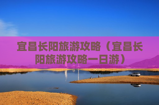 宜昌长阳旅游攻略（宜昌长阳旅游攻略一日游）