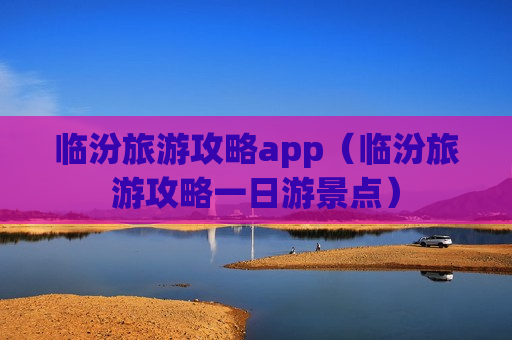 临汾旅游攻略app（临汾旅游攻略一日游景点）