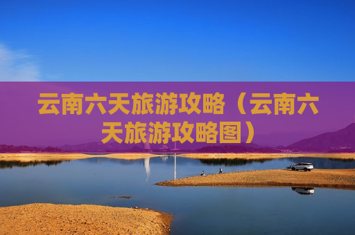 云南六天旅游攻略（云南六天旅游攻略图）