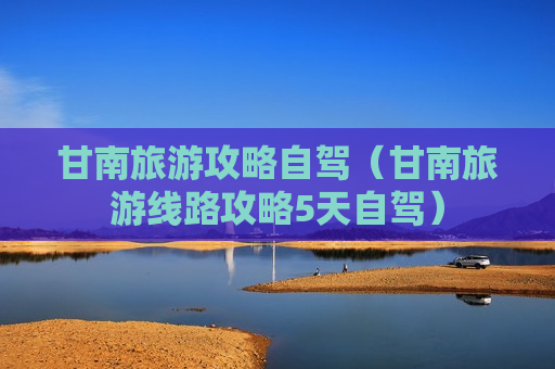 甘南旅游攻略自驾（甘南旅游线路攻略5天自驾）