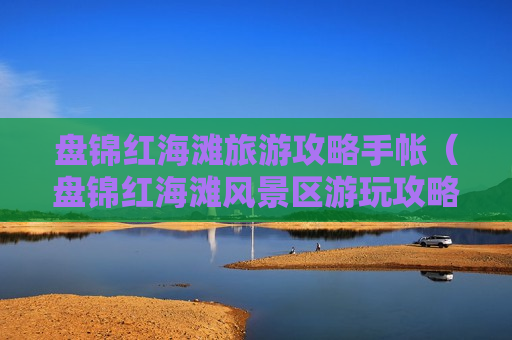 盘锦红海滩旅游攻略手帐（盘锦红海滩风景区游玩攻略）