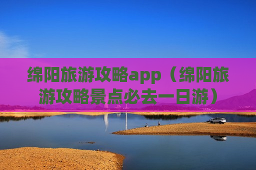 绵阳旅游攻略app（绵阳旅游攻略景点必去一日游）