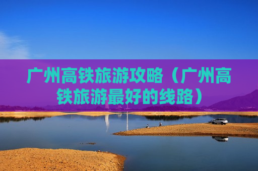 广州高铁旅游攻略（广州高铁旅游最好的线路）