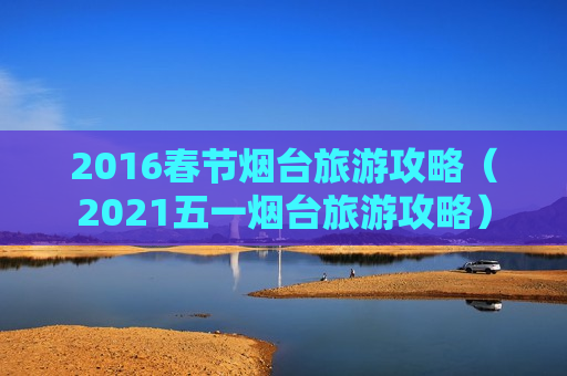 2016春节烟台旅游攻略（2021五一烟台旅游攻略）