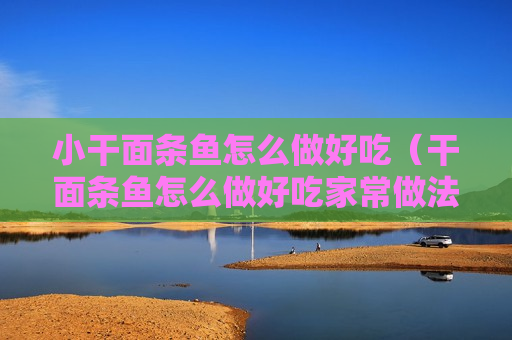 小干面条鱼怎么做好吃（干面条鱼怎么做好吃家常做法大全）