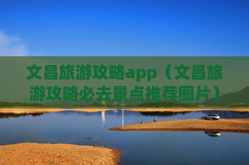 文昌旅游攻略app（文昌旅游攻略必去景点推荐图片）