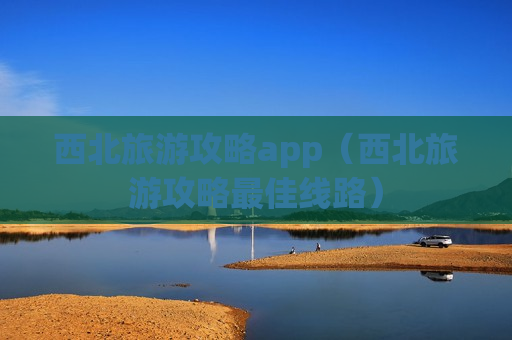 西北旅游攻略app（西北旅游攻略最佳线路）